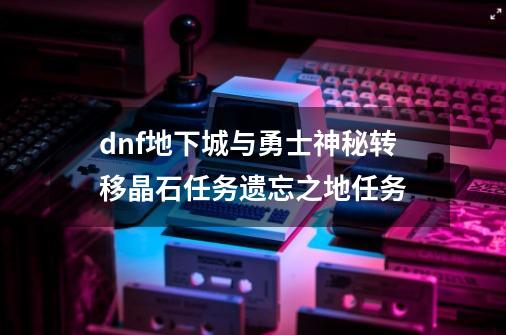 dnf地下城与勇士神秘转移晶石任务遗忘之地任务-第1张-游戏信息-龙启网