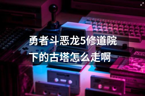 勇者斗恶龙5修道院下的古塔怎么走啊-第1张-游戏信息-龙启网