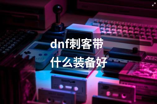 dnf刺客带什么装备好-第1张-游戏信息-龙启网