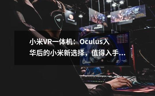 小米VR一体机：Oculus入华后的小米新选择，值得入手吗-第1张-游戏信息-龙启网