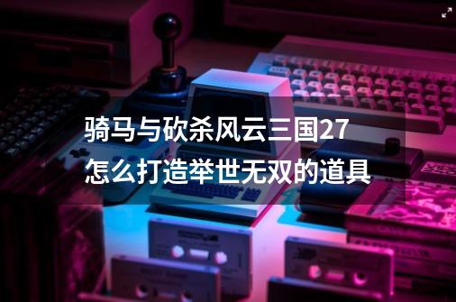 骑马与砍杀风云三国2.7怎么打造举世无双的道具-第1张-游戏信息-龙启网