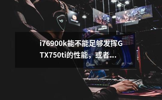 i76900k能不能足够发挥GTX750ti的性能，或者是gt1030性能-第1张-游戏信息-龙启网