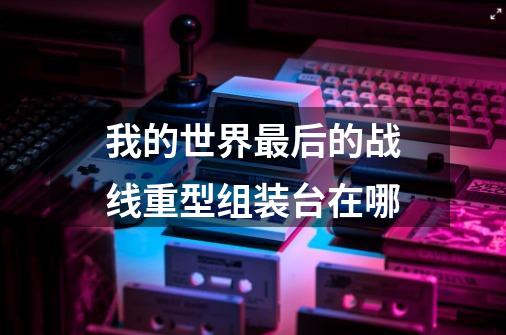 我的世界最后的战线重型组装台在哪-第1张-游戏信息-龙启网