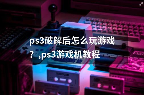 ps3破解后怎么玩游戏？,ps3游戏机教程-第1张-游戏信息-龙启网