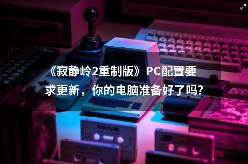 《寂静岭2重制版》PC配置要求更新，你的电脑准备好了吗？-第1张-游戏信息-龙启网