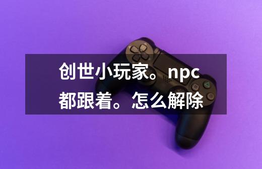 创世小玩家。npc都跟着。怎么解除-第1张-游戏信息-龙启网