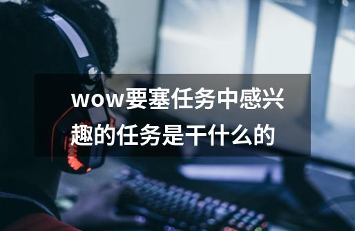 wow要塞任务中感兴趣的任务是干什么的-第1张-游戏信息-龙启网