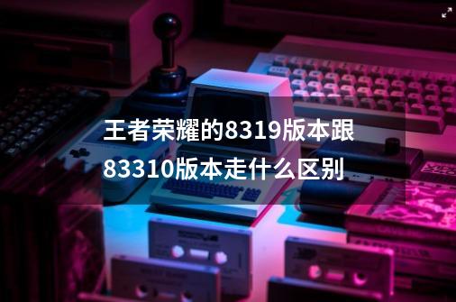 王者荣耀的8.3.1.9版本跟8.3.3.10版本走什么区别-第1张-游戏信息-龙启网