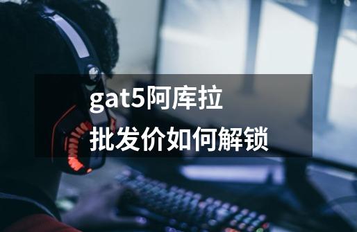 gat5阿库拉批发价如何解锁-第1张-游戏信息-龙启网