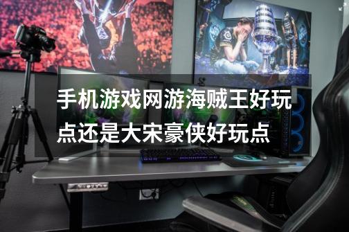 手机游戏网游海贼王好玩点还是大宋豪侠好玩点-第1张-游戏信息-龙启网