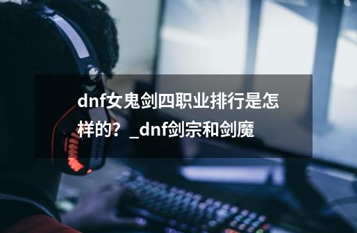 dnf女鬼剑四职业排行是怎样的？_dnf剑宗和剑魔-第1张-游戏信息-龙启网