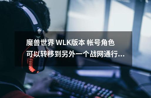 魔兽世界 WLK版本 帐号角色可以转移到另外一个战网通行证上吗-第1张-游戏信息-龙启网