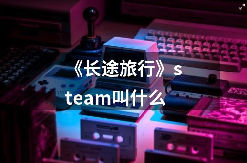 《长途旅行》steam叫什么-第1张-游戏信息-龙启网