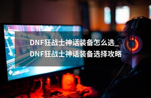 DNF狂战士神话装备怎么选_DNF狂战士神话装备选择攻略-第1张-游戏信息-龙启网