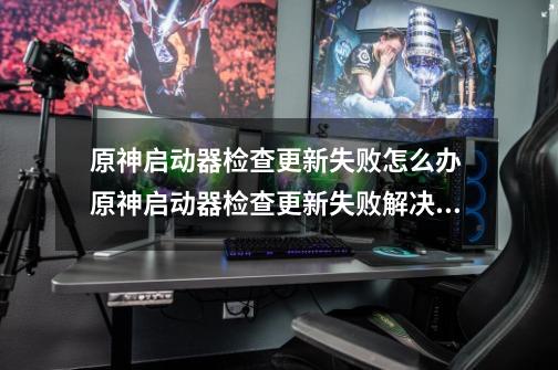 原神启动器检查更新失败怎么办 原神启动器检查更新失败解决方法介绍-第1张-游戏信息-龙启网