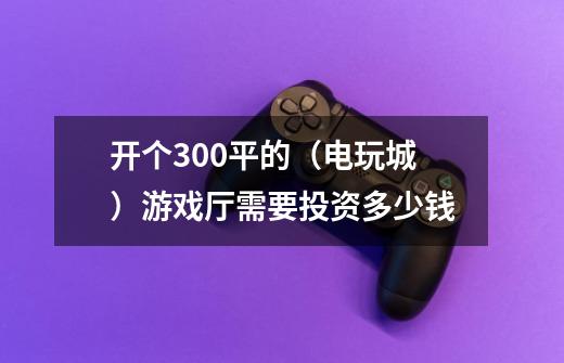 开个300平的（电玩城）游戏厅需要投资多少钱-第1张-游戏信息-龙启网