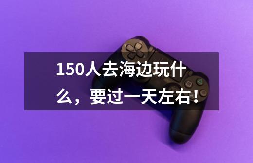 150人去海边玩什么，要过一天左右！-第1张-游戏信息-龙启网