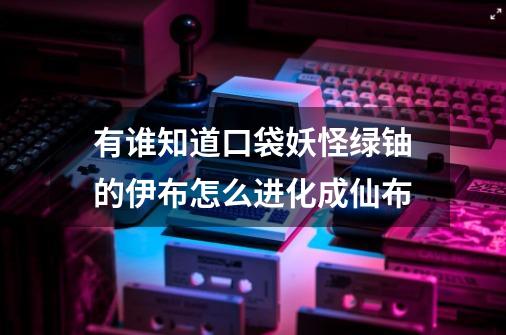 有谁知道口袋妖怪绿铀的伊布怎么进化成仙布-第1张-游戏信息-龙启网