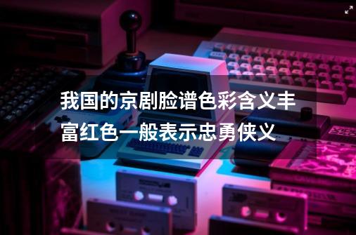 我国的京剧脸谱色彩含义丰富红色一般表示忠勇侠义-第1张-游戏信息-龙启网