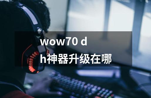 wow7.0 dh神器升级在哪-第1张-游戏信息-龙启网