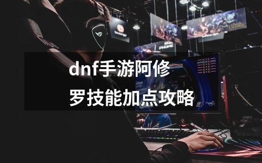 dnf手游阿修罗技能加点攻略-第1张-游戏信息-龙启网