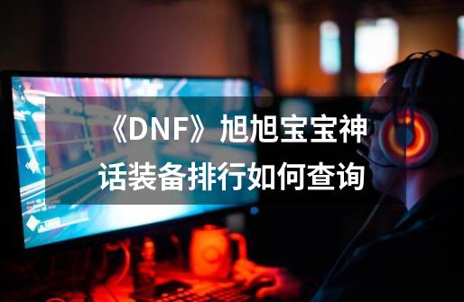 《DNF》旭旭宝宝神话装备排行如何查询-第1张-游戏信息-龙启网