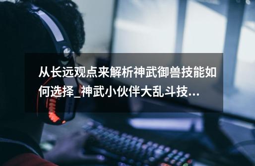 从长远观点来解析神武御兽技能如何选择_神武小伙伴大乱斗技能选着-第1张-游戏信息-龙启网