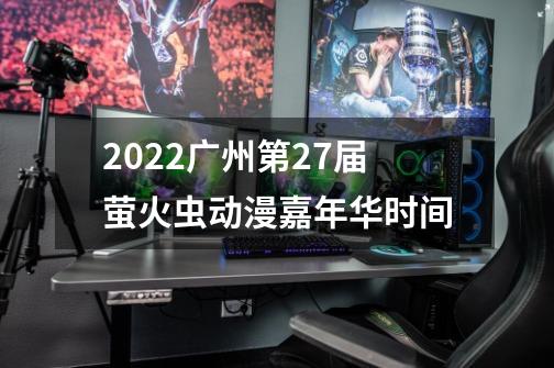 2022广州第27届萤火虫动漫嘉年华时间-第1张-游戏信息-龙启网