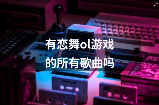 有恋舞ol游戏的所有歌曲吗-第1张-游戏信息-龙启网