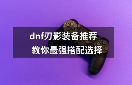 dnf刃影装备推荐 教你最强搭配选择-第1张-游戏信息-龙启网