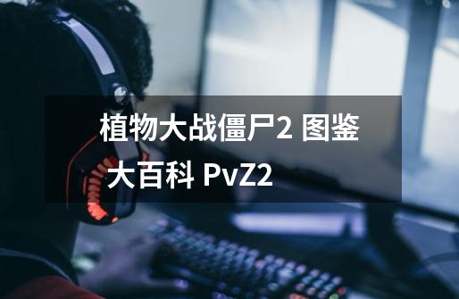 植物大战僵尸2 图鉴 大百科 PvZ2-第1张-游戏信息-龙启网