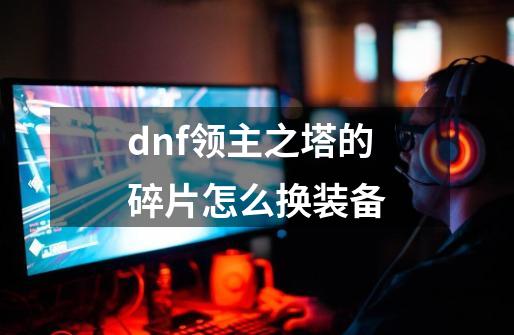 dnf领主之塔的碎片怎么换装备-第1张-游戏信息-龙启网