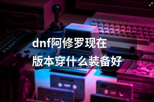 dnf阿修罗现在版本穿什么装备好-第1张-游戏信息-龙启网