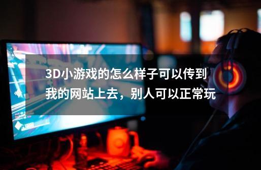 3D小游戏的怎么样子可以传到我的网站上去，别人可以正常玩-第1张-游戏信息-龙启网