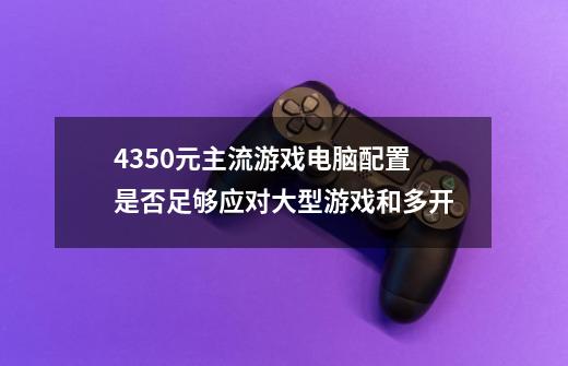 4350元主流游戏电脑配置是否足够应对大型游戏和多开-第1张-游戏信息-龙启网