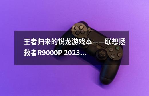 王者归来的锐龙游戏本——联想拯救者R9000P 2023评测-第1张-游戏信息-龙启网