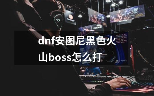 dnf安图尼黑色火山boss怎么打-第1张-游戏信息-龙启网