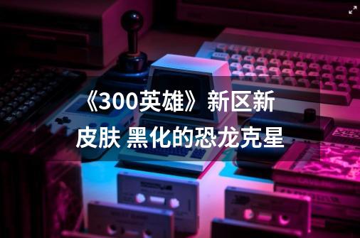 《300英雄》新区新皮肤 黑化的恐龙克星-第1张-游戏信息-龙启网