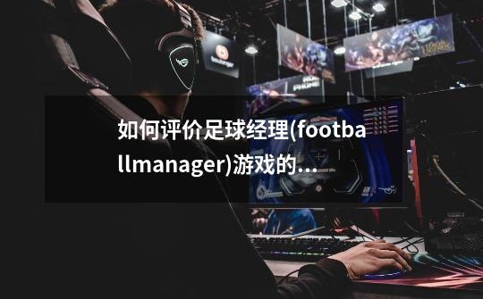 如何评价足球经理(footballmanager)游戏的数据库-第1张-游戏信息-龙启网