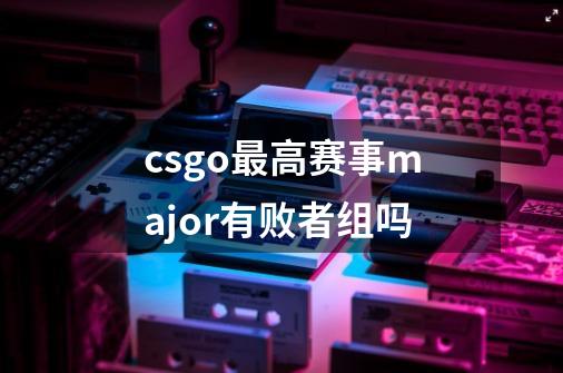 csgo最高赛事major有败者组吗-第1张-游戏信息-龙启网