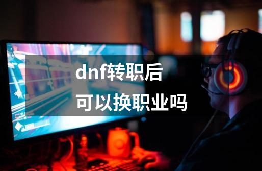 dnf转职后可以换职业吗-第1张-游戏信息-龙启网