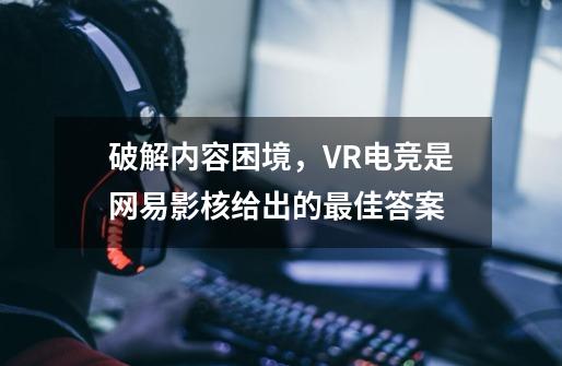 破解内容困境，VR+电竞是网易影核给出的最佳答案-第1张-游戏信息-龙启网