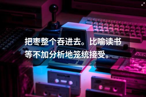 把枣整个吞进去。比喻读书等不加分析地笼统接受。-第1张-游戏信息-龙启网