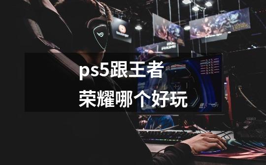 ps5跟王者荣耀哪个好玩-第1张-游戏信息-龙启网