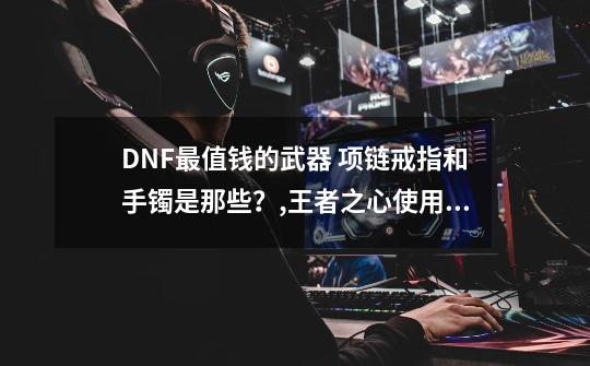 DNF最值钱的武器 项链戒指和手镯是那些？,王者之心使用技巧-第1张-游戏信息-龙启网