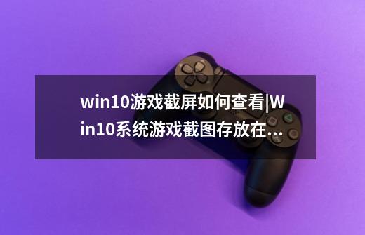 win10游戏截屏如何查看|Win10系统游戏截图存放在哪里_lol截图放在哪-第1张-游戏信息-龙启网