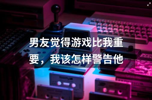 男友觉得游戏比我重要，我该怎样警告他-第1张-游戏信息-龙启网