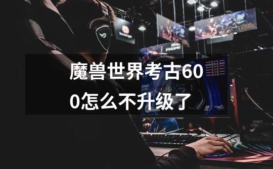 魔兽世界考古600怎么不升级了-第1张-游戏信息-龙启网