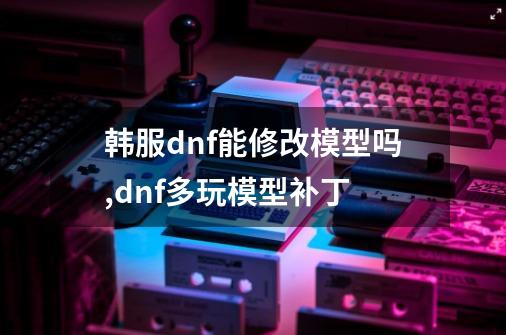 韩服dnf能修改模型吗,dnf多玩模型补丁-第1张-游戏信息-龙启网