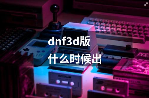 dnf3d版什么时候出-第1张-游戏信息-龙启网